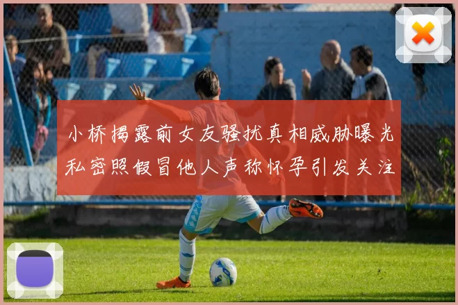 小桥揭露前女友骚扰真相威胁曝光私密照假冒他人声称怀孕引发关注
