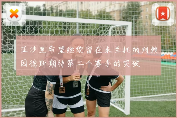亚沙里希望继续留在米兰托纳利赖因德斯期待第二个赛季的突破