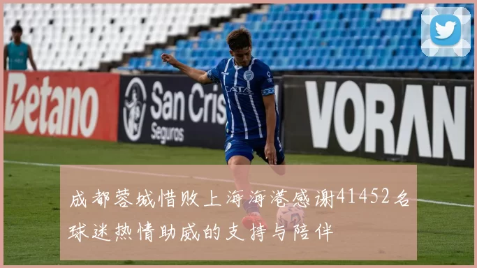 成都蓉城惜败上海海港感谢41452名球迷热情助威的支持与陪伴