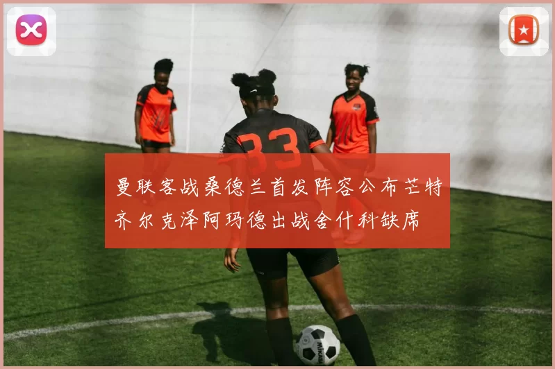 曼联客战桑德兰首发阵容公布芒特齐尔克泽阿玛德出战舍什科缺席