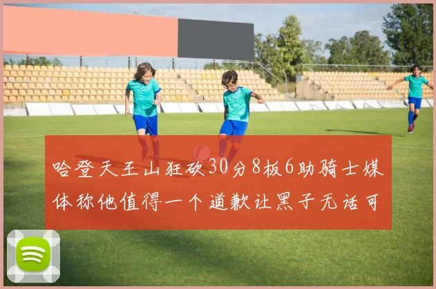 哈登天王山狂砍30分8板6助骑士媒体称他值得一个道歉让黑子无话可说