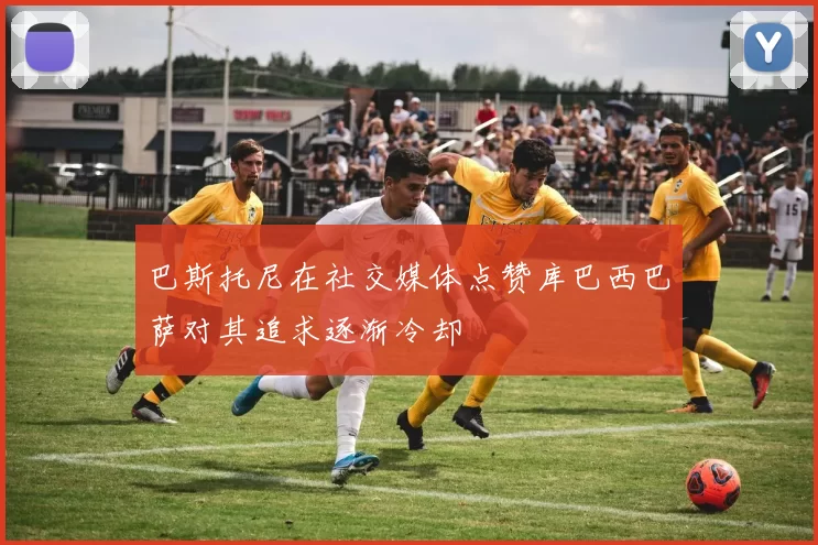 巴斯托尼在社交媒体点赞库巴西巴萨对其追求逐渐冷却