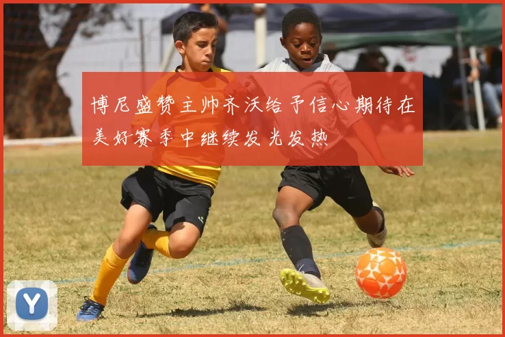 博尼盛赞主帅齐沃给予信心期待在美好赛季中继续发光发热