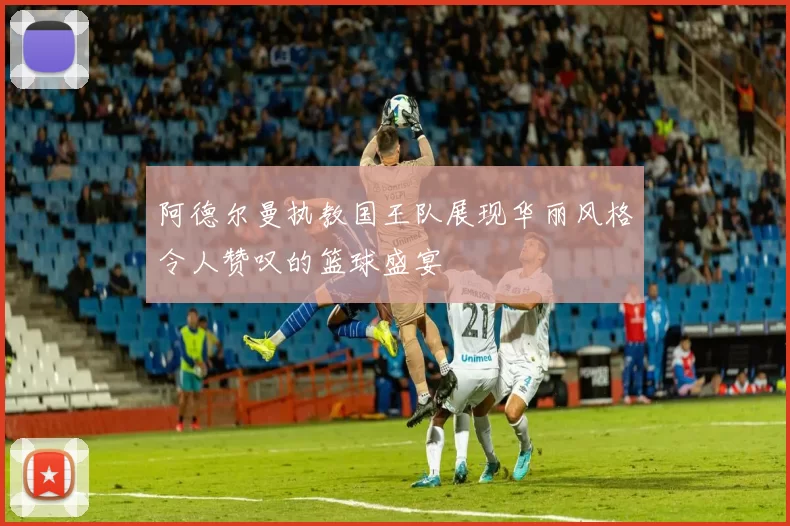阿德尔曼执教国王队展现华丽风格令人赞叹的篮球盛宴