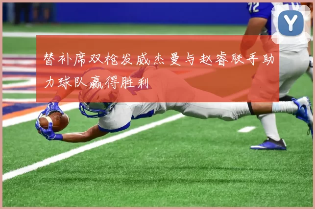 替补席双枪发威杰曼与赵睿联手助力球队赢得胜利