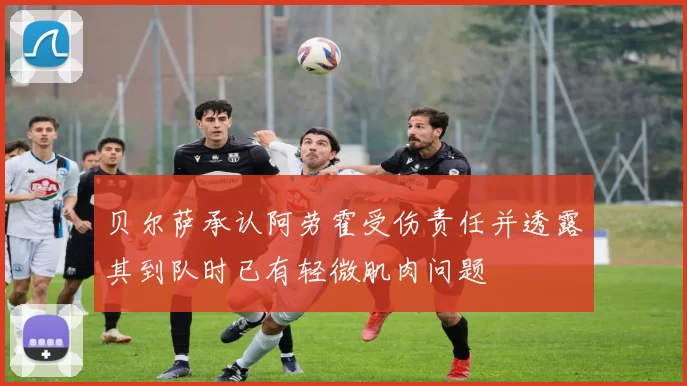 贝尔萨承认阿劳霍受伤责任并透露其到队时已有轻微肌肉问题