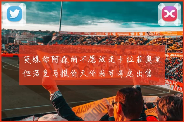 英媒称阿森纳不愿放走卡拉菲奥里但若皇马报价天价或可考虑出售