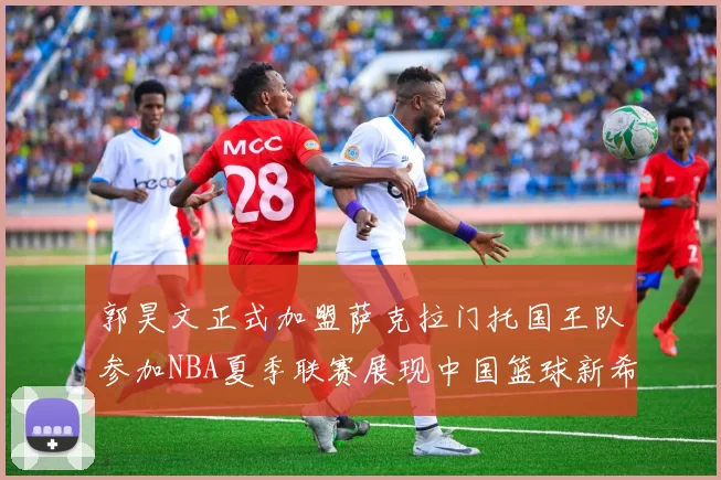 郭昊文正式加盟萨克拉门托国王队参加NBA夏季联赛展现中国篮球新希望