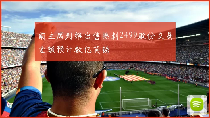 前主席列维出售热刺2499股份交易金额预计数亿英镑